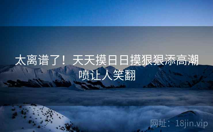 太离谱了!天天摸日日摸狠狠添高潮喷让人笑翻 太离谱了!天天摸日日摸狠狠添高潮喷让人笑翻