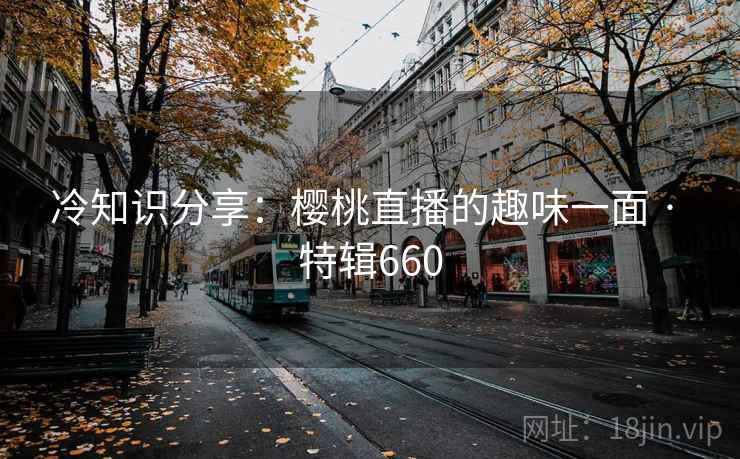 冷知识分享：樱桃直播的趣味一面 · 特辑660